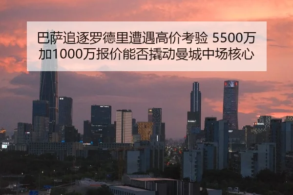 巴萨追逐罗德里遭遇高价考验 5500万加1000万报价能否撬动曼城中场核心