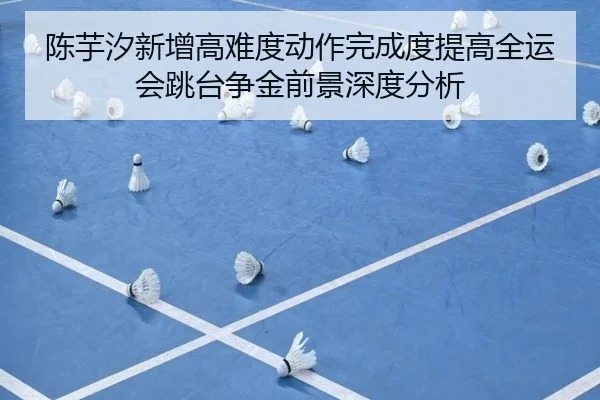 陈芋汐新增高难度动作完成度提高全运会跳台争金前景深度分析